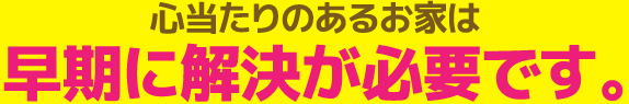 心当たりのあるお家は早期に解決が必要です。